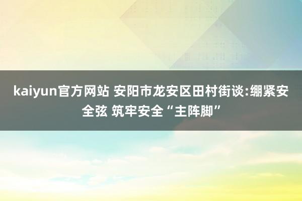 kaiyun官方网站 安阳市龙安区田村街谈:绷紧安全弦 筑牢安全“主阵脚”