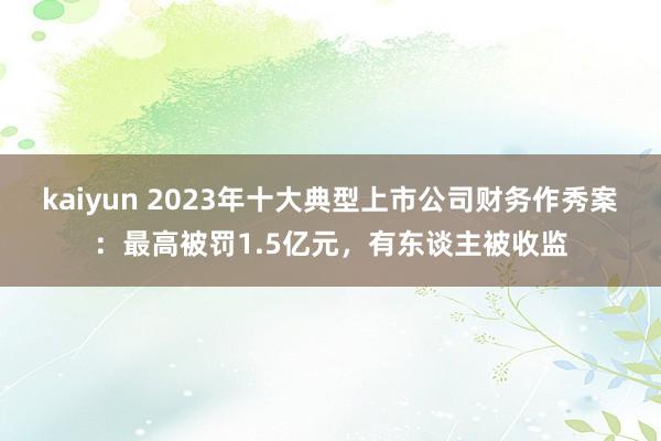 kaiyun 2023年十大典型上市公司财务作秀案：最高被罚1.5亿元，有东谈主被收监