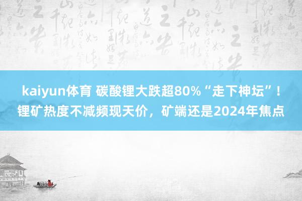 kaiyun体育 碳酸锂大跌超80%“走下神坛”！锂矿热度不减频现天价，矿端还是2024年焦点