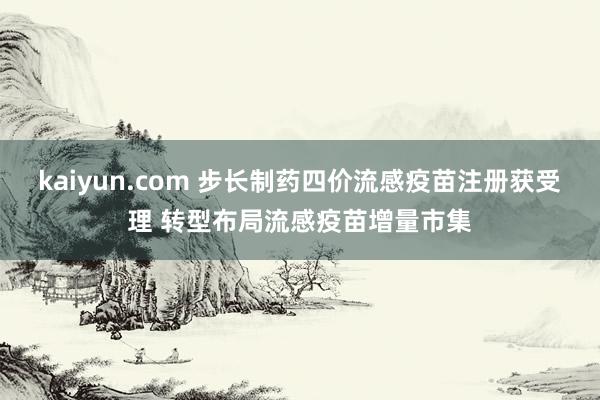 kaiyun.com 步长制药四价流感疫苗注册获受理 转型布局流感疫苗增量市集