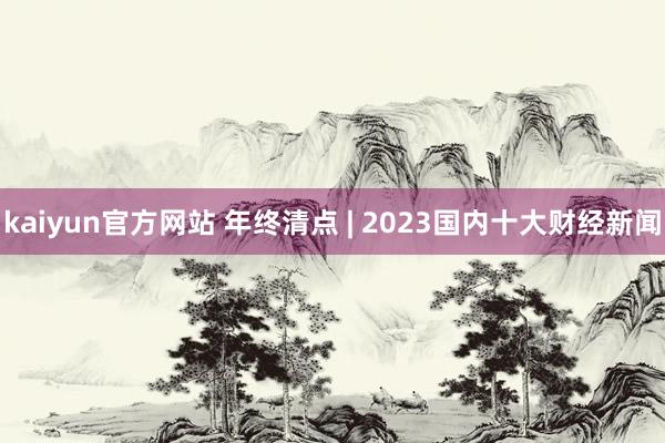 kaiyun官方网站 年终清点 | 2023国内十大财经新闻