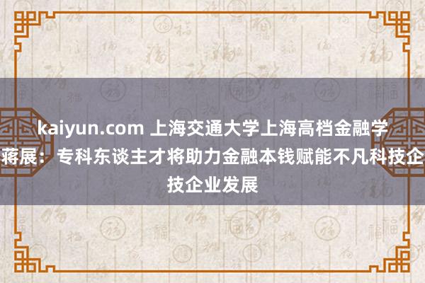 kaiyun.com 上海交通大学上海高档金融学院扶助蒋展：专科东谈主才将助力金融本钱赋能不凡科技企业发展