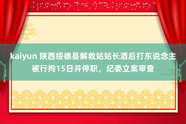 kaiyun 陕西绥德县解救站站长酒后打东说念主被行拘15日并停职，纪委立案审查