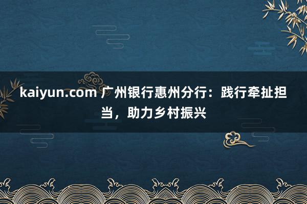 kaiyun.com 广州银行惠州分行：践行牵扯担当，助力乡村振兴