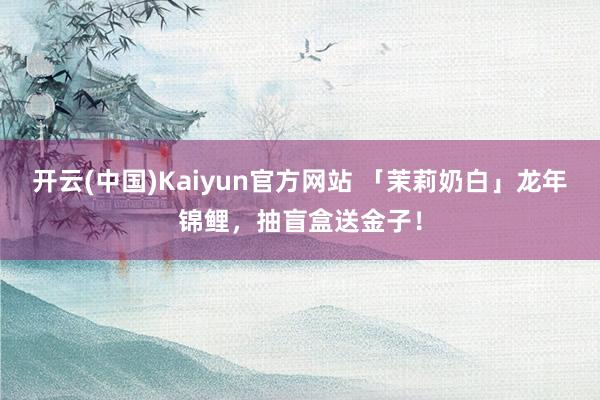 开云(中国)Kaiyun官方网站 「茉莉奶白」龙年锦鲤，抽盲盒送金子！