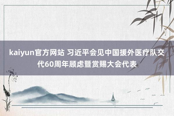 kaiyun官方网站 习近平会见中国援外医疗队交代60周年顾虑暨赏赐大会代表