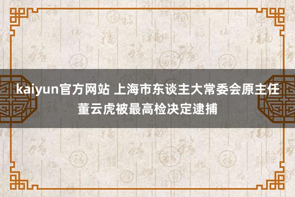 kaiyun官方网站 上海市东谈主大常委会原主任董云虎被最高检决定逮捕