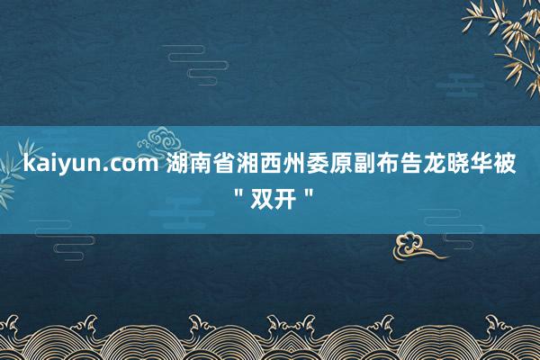 kaiyun.com 湖南省湘西州委原副布告龙晓华被＂双开＂