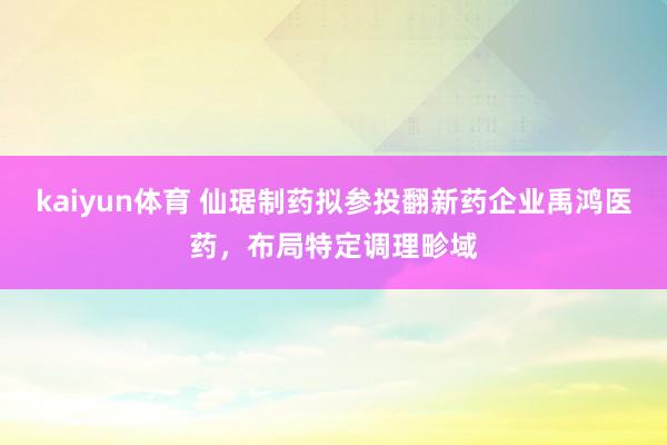 kaiyun体育 仙琚制药拟参投翻新药企业禹鸿医药，布局特定调理畛域