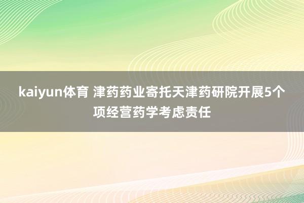 kaiyun体育 津药药业寄托天津药研院开展5个项经营药学考虑责任