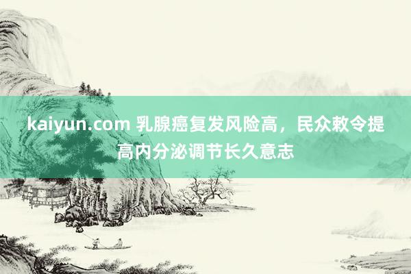 kaiyun.com 乳腺癌复发风险高，民众敕令提高内分泌调节长久意志