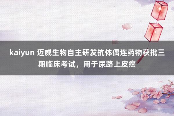 kaiyun 迈威生物自主研发抗体偶连药物获批三期临床考试，用于尿路上皮癌