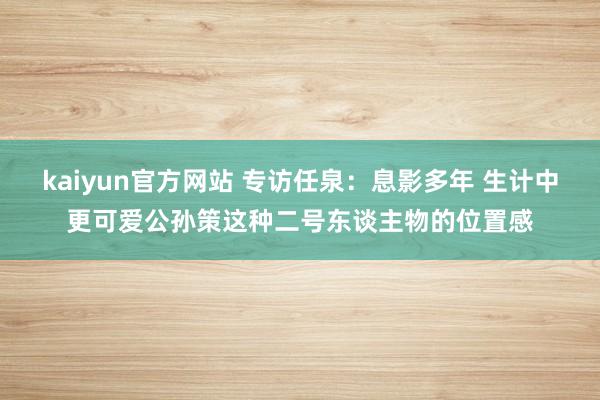 kaiyun官方网站 专访任泉：息影多年 生计中更可爱公孙策这种二号东谈主物的位置感