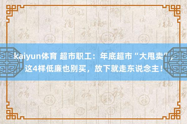 kaiyun体育 超市职工：年底超市“大甩卖”，这4样低廉也别买，放下就走东说念主！