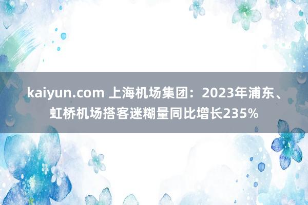 kaiyun.com 上海机场集团：2023年浦东、虹桥机场搭客迷糊量同比增长235%