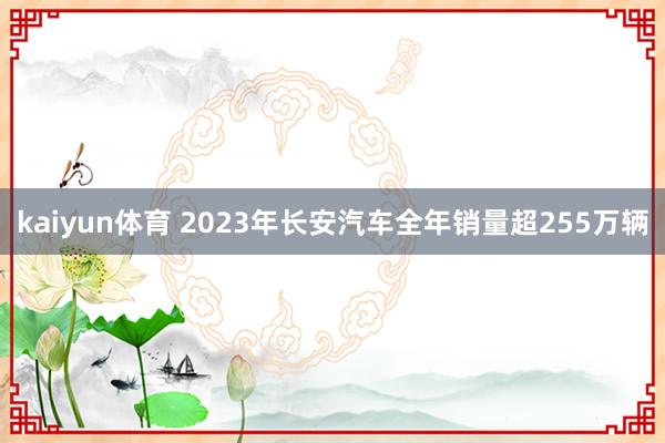 kaiyun体育 2023年长安汽车全年销量超255万辆