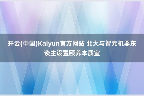 开云(中国)Kaiyun官方网站 北大与智元机器东谈主设置颐养本质室