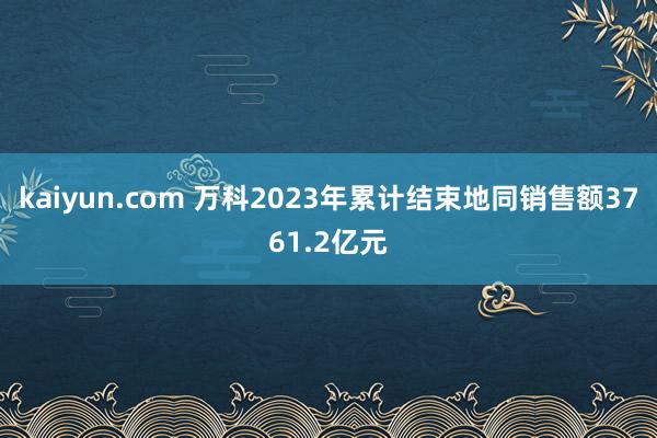 kaiyun.com 万科2023年累计结束地同销售额3761.2亿元