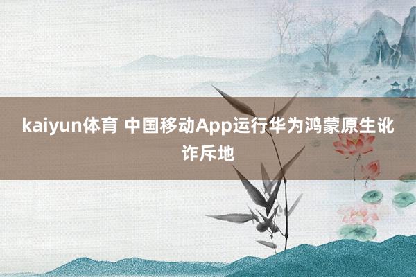 kaiyun体育 中国移动App运行华为鸿蒙原生讹诈斥地