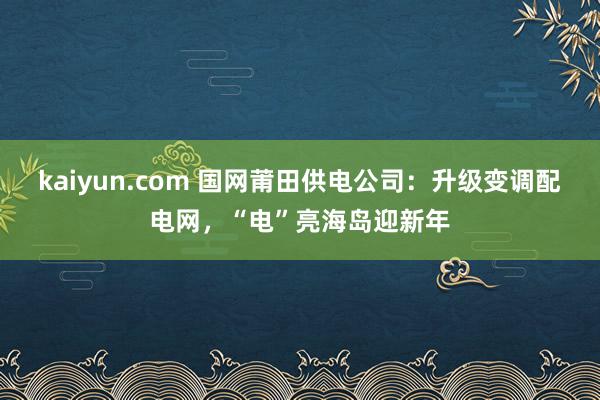 kaiyun.com 国网莆田供电公司：升级变调配电网，“电”亮海岛迎新年