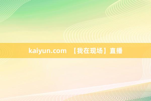 kaiyun.com  【我在现场】直播