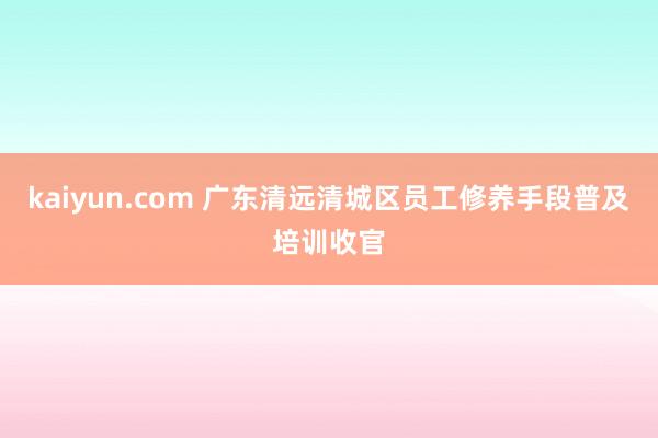 kaiyun.com 广东清远清城区员工修养手段普及培训收官