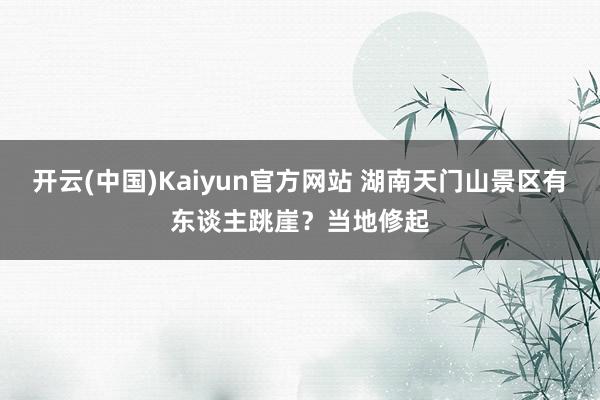 开云(中国)Kaiyun官方网站 湖南天门山景区有东谈主跳崖？当地修起