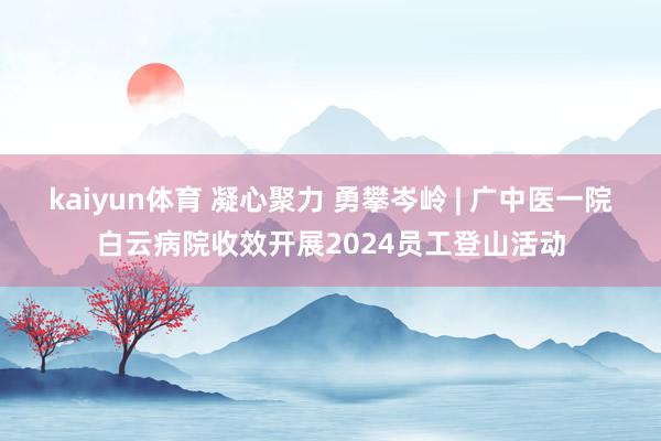 kaiyun体育 凝心聚力 勇攀岑岭 | 广中医一院白云病院收效开展2024员工登山活动