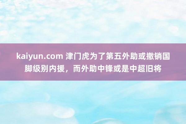 kaiyun.com 津门虎为了第五外助或撤销国脚级别内援，而外助中锋或是中超旧将