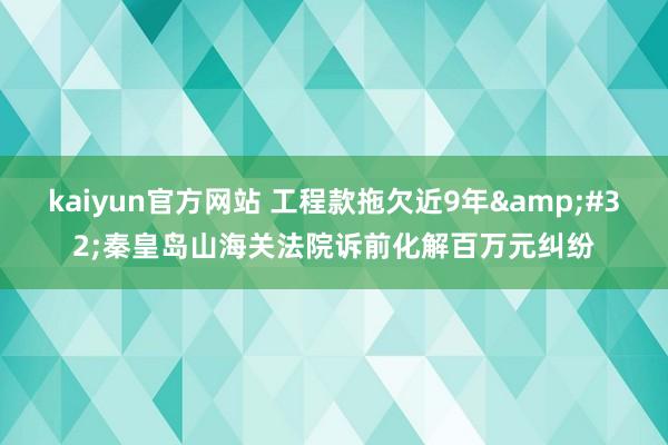 kaiyun官方网站 工程款拖欠近9年&#32;秦皇岛山海关法院诉前化解百万元纠纷