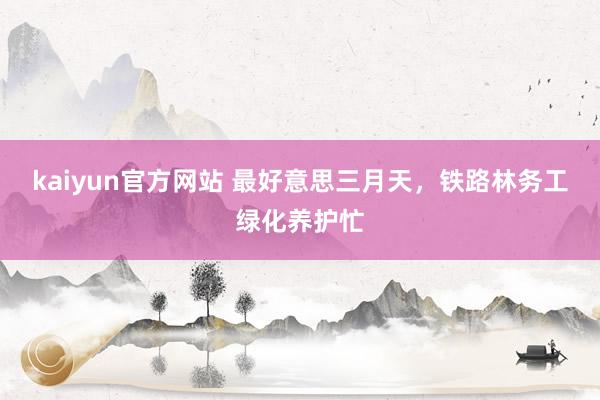 kaiyun官方网站 最好意思三月天，铁路林务工绿化养护忙