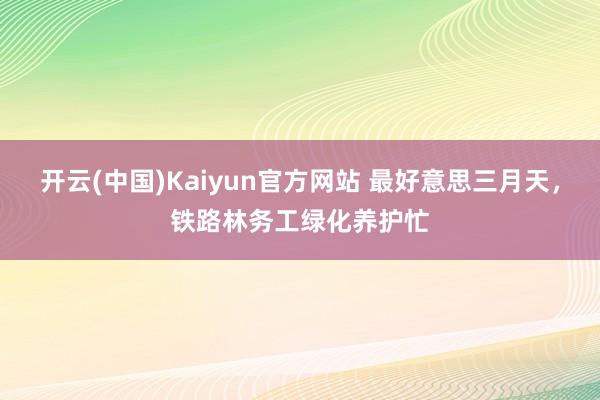 开云(中国)Kaiyun官方网站 最好意思三月天，铁路林务工绿化养护忙