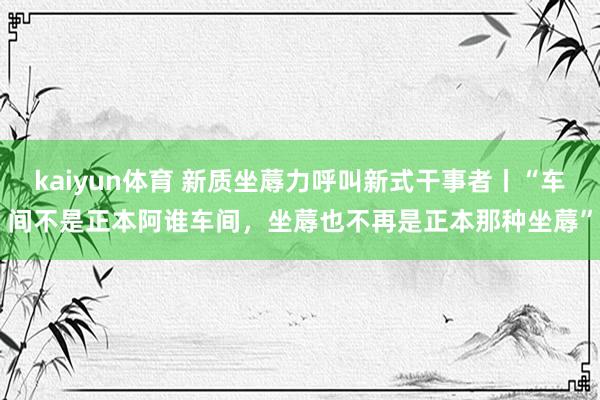 kaiyun体育 新质坐蓐力呼叫新式干事者丨“车间不是正本阿谁车间，坐蓐也不再是正本那种坐蓐”