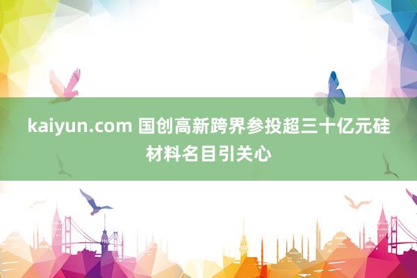 kaiyun.com 国创高新跨界参投超三十亿元硅材料名目引关心