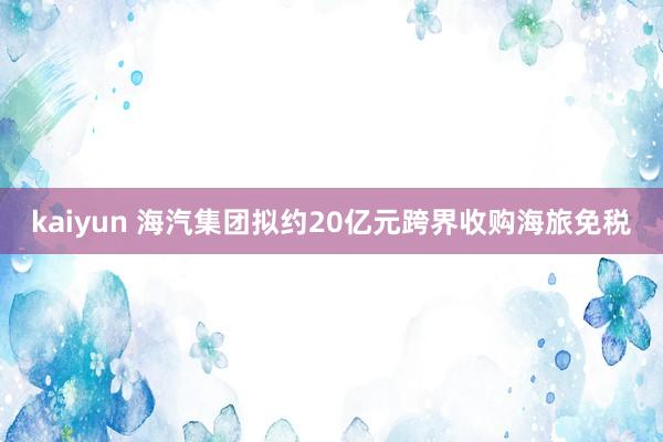 kaiyun 海汽集团拟约20亿元跨界收购海旅免税