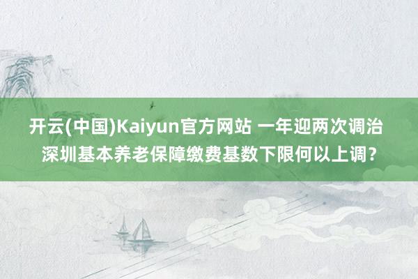 开云(中国)Kaiyun官方网站 一年迎两次调治 深圳基本养老保障缴费基数下限何以上调？