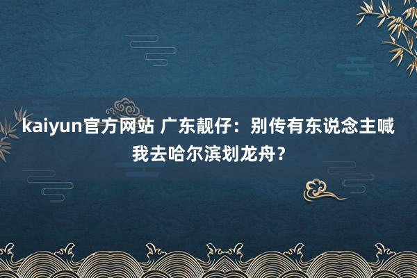 kaiyun官方网站 广东靓仔：别传有东说念主喊我去哈尔滨划龙舟？