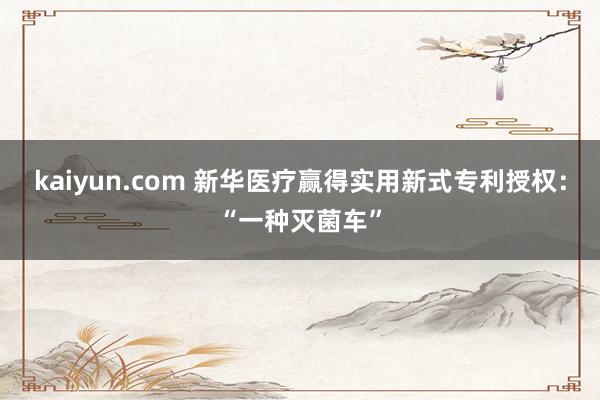 kaiyun.com 新华医疗赢得实用新式专利授权：“一种灭菌车”