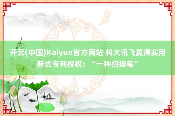 开云(中国)Kaiyun官方网站 科大讯飞赢得实用新式专利授权：“一种扫描笔”