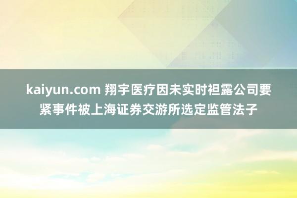 kaiyun.com 翔宇医疗因未实时袒露公司要紧事件被上海证券交游所选定监管法子