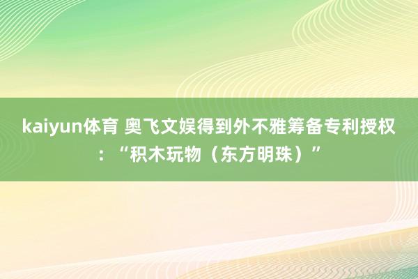 kaiyun体育 奥飞文娱得到外不雅筹备专利授权：“积木玩物（东方明珠）”