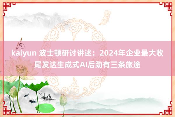 kaiyun 波士顿研讨讲述：2024年企业最大收尾发达生成式AI后劲有三条旅途