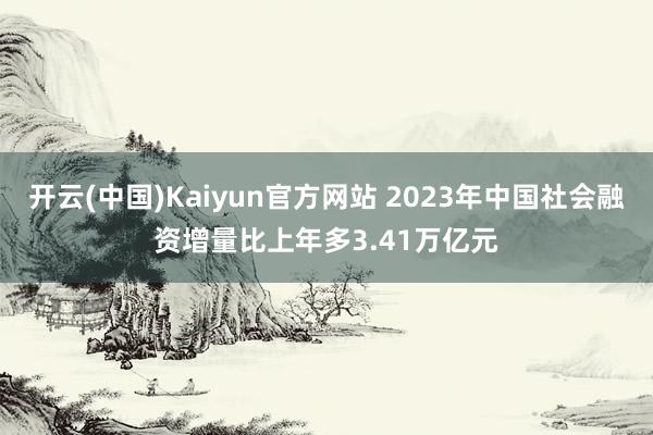 开云(中国)Kaiyun官方网站 2023年中国社会融资增量比上年多3.41万亿元