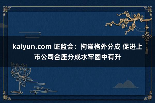 kaiyun.com 证监会：拘谨格外分成 促进上市公司合座分成水牢固中有升