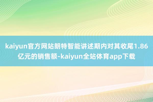 kaiyun官方网站朗特智能讲述期内对其收尾1.86亿元的销售额-kaiyun全站体育app下载