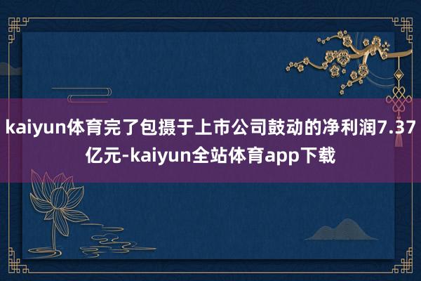 kaiyun体育完了包摄于上市公司鼓动的净利润7.37亿元-kaiyun全站体育app下载