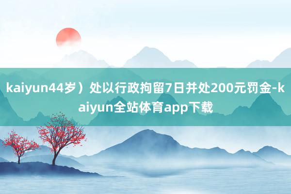 kaiyun44岁）处以行政拘留7日并处200元罚金-kaiyun全站体育app下载