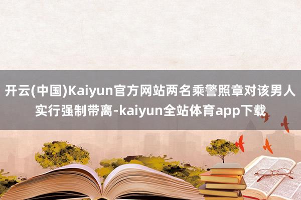 开云(中国)Kaiyun官方网站两名乘警照章对该男人实行强制带离-kaiyun全站体育app下载