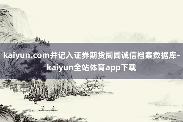 kaiyun.com并记入证券期货阛阓诚信档案数据库-kaiyun全站体育app下载