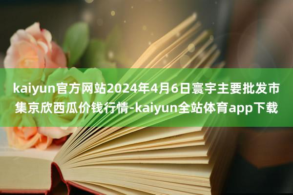 kaiyun官方网站2024年4月6日寰宇主要批发市集京欣西瓜价钱行情-kaiyun全站体育app下载